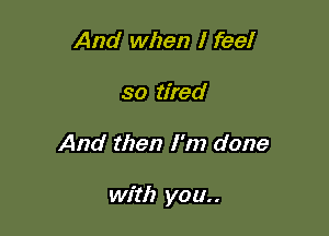 And when I feel
so tired

And then I'm done

with you..