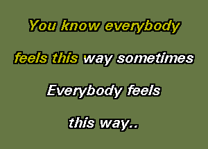 You know everybody

feels this way sometimes

Everybody feels

this we y. .