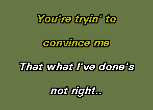 You're tryin' to
convince me

That what I've done's

not right.