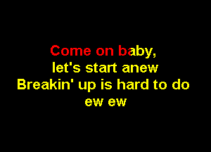 Come on baby,
let's start anew

Breakin' up is hard to do
ew ew