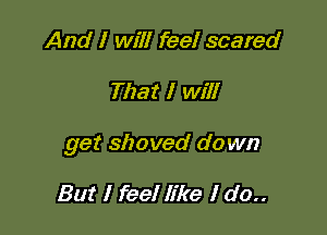 And I will feel scared

That I will

get shoved down

But I feel like I do..