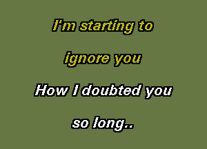 I'm starting to

ignore you
How I doubted you

so long..