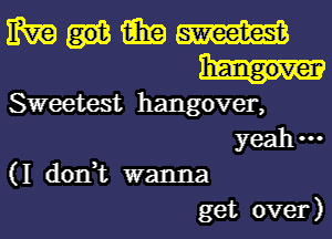 mamm

Sweetest hangover,
yeah---
(I don,t wanna
get over)