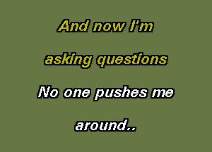 And now I'm

asking questions

No one pushes me

am und. .