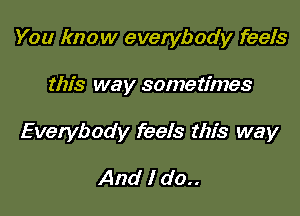 You know everybody feels

this way sometimes

Everybody feels this way

And I do..