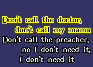 (Eibl fail?
(ml 9157
Don,t call the preacher,
no I don,t need it,
I don,t need it