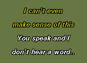 I can 't even

make sense of this

You speak and I

don't hear a word.