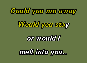 Could you run away

Would you stay
or would I

melt into you..