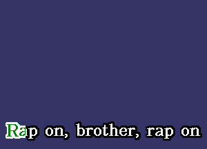 EEIp on, brother, rap on