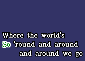 Where the world,s
go ,round and around
and around we go