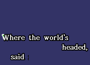 Where the world,s
headed,

said