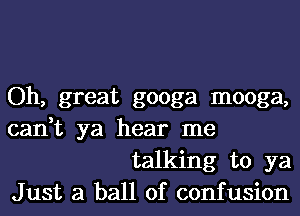 Oh, great googa mooga,

can,t ya hear me
talking to ya

Just a ball of confusion