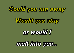 Could you run away

Would you stay
or would I

melt into you..