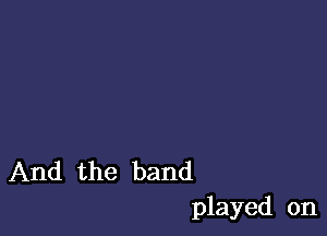 And the band
played on