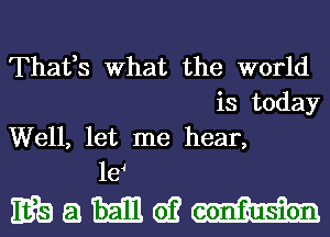 Thafs What the world
is today
Well, let me hear,
le4

EBEJEEEQEOH