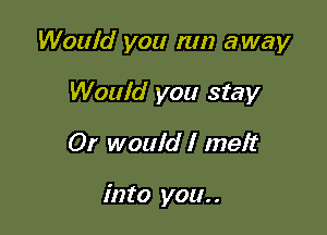 Would you run away

Would you stay
Or would I melt

into you. .