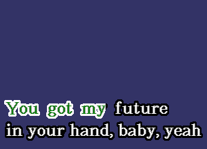 m f uture
in your hand, baby, yeah