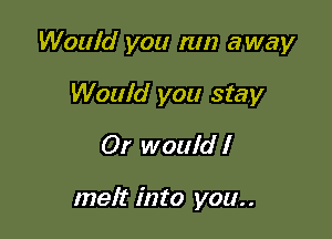Would you run away

Would you stay
Or would I

melt into you..