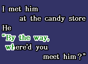 I met him
at the candy store

meet him ? n