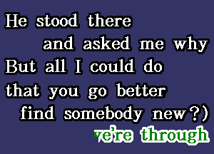 He stood there

and asked me Why
But all I could do

that you go better
find somebody new?)

WW