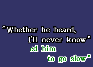 mWhether he heard,

1,11 never known
ail Emil
83) (39 W