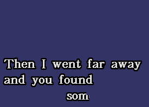 Then I went far away
and you found
som