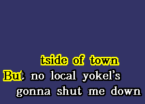 m d? m
it no local yoker

gonna shut me down