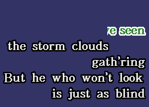 seen
the storm clouds

gath,ring
But he who wonk look
is just as blind