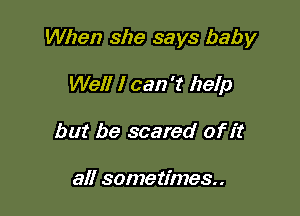 When she says baby

Well I can 't help
but be scared of it

all sometimes.