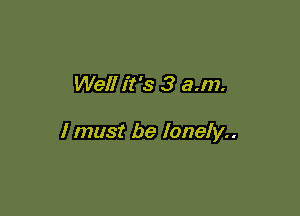 Well it's 3 a.m.

I must be lonely..