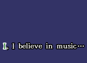 E, I believe in music---