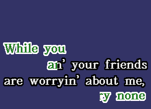 Wham

am, your friends
are worryin, about me,
W none