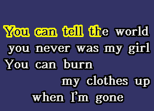 m iihe world
you never was my girl
You can burn

my clothes up

When Fm gone