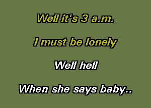 Well it's 3 a.m.

I must be lonely

Well hell

When she says baby..