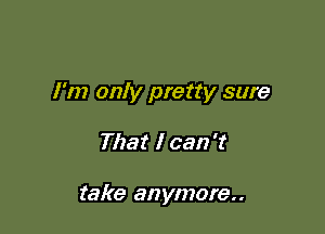 I'm only pretty sure

That I can't

take anymore..