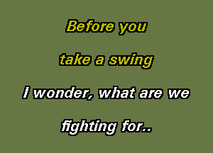 Before you
take a swing

I wonder, what are we

)7ghting for