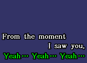 F rom the moment
I saw you,

Yeah--- Yeahm Yeah-