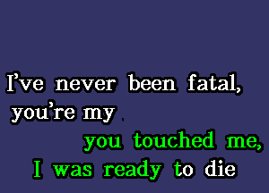 I,ve never been fatal,

you,re my
you touched me,
I was ready to die