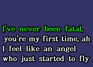 Fve never been fatal,
you,re my first time, ah
I feel like an angel
Who just started to fly