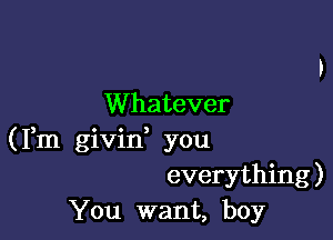 Whatever

(Fm givid you
everything)
You want, boy