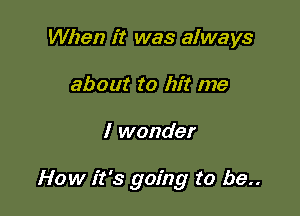 When it was always
about to hit me

I wonder

How it's going to be..