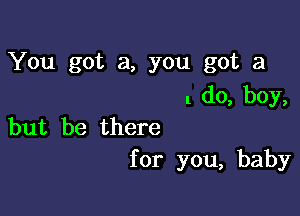 You got a, you got a
1 do, boy,

but be there
for you, baby