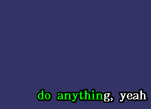 do anything, yeah