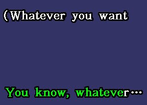 (Whatever you want

You know, Whatever