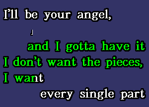 111 be your angel,
I
and I gotta have it
I don,t want the pieces,
I want
every single part