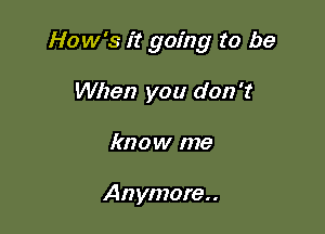 How's it going to be

When you don't
know me

Anymore..