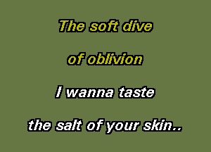 The soft dive
of oblivion

I wanna taste

the salt of your skin