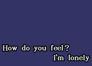 How do you feel?
Fm lonely