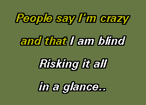 People say I 'm crazy
and that I am blind

Risking it all

in a glance. .