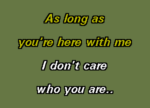 As long as

you're here with me
I don't care

who you are. .